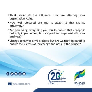 • Think about all the influences that are affecting your
organization today.
• How well prepared are you to adapt to that change
effectively?
• Are you doing everything you can to ensure that change is
not only implemented, but adopted and ingrained into your
business?
• Change initiatives drive projects, but are we truly prepared to
ensure the success of the change and not just the project?
 