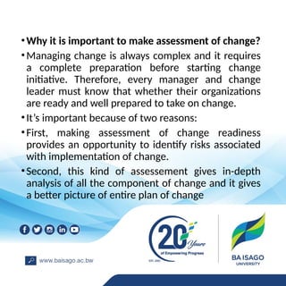 •Why it is important to make assessment of change?
•Managing change is always complex and it requires
a complete preparation before starting change
initiative. Therefore, every manager and change
leader must know that whether their organizations
are ready and well prepared to take on change.
•It’s important because of two reasons:
•First, making assessment of change readiness
provides an opportunity to identify risks associated
with implementation of change.
•Second, this kind of assessement gives in-depth
analysis of all the component of change and it gives
a better picture of entire plan of change
 