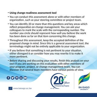 • Using change readiness assessment tool
• You can conduct this assessment alone or with other members of
organization, such as your steering committee or project team.
• You can identify 20 or more than this questions and key areas which
reflect preparation on change management. You can ask your
colleagues to mark the scale with the corresponding number. The
number you circle should represent how well you believe the work
has been done so far on that item concerning this change.
• Throughout this assessment, keep the accepted definition of the
proposed change in mind. Since this is a general assessment tool, the
terminology might not be entirely applicable to your organization.
• If you believe that something is not pertinent to your situation,
either disregard it or consider how you may rewrite it to make it
more pertinent.
• Before sharing and discussing your results, finish this analysis on your
own if you are working on this evaluation with other members of
your program, project, or change management team. You can
discover that several team members have various points of view.
 