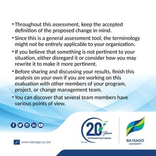 • Throughout this assessment, keep the accepted
definition of the proposed change in mind.
• Since this is a general assessment tool, the terminology
might not be entirely applicable to your organization.
• If you believe that something is not pertinent to your
situation, either disregard it or consider how you may
rewrite it to make it more pertinent.
• Before sharing and discussing your results, finish this
analysis on your own if you are working on this
evaluation with other members of your program,
project, or change management team.
• You can discover that several team members have
various points of view.
 
