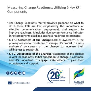 Measuring Change Readiness: Utilizing 5 Key KPI
Components
• The Change Readiness Matrix provides guidance on what to
do if these KPIs are low, emphasizing the importance of
effective communication, engagement, and support to
improve readiness. It includes five key performance indicator
(KPI) components used in a business readiness assessment:
• KPI 1: Awareness of the Change: Lack of awareness is the
primary reason for resistance to change. It’s crucial to assess
end-users’ awareness of the change to increase their
willingness to support it.
• KPI 2: Acceptance of the Change: Acceptance of the change
is vital for readiness. Initial opposition to change is common,
and it’s important to engage stakeholders to gain their
acceptance and support.
 