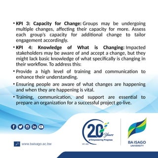 • KPI 3: Capacity for Change: Groups may be undergoing
multiple changes, affecting their capacity for more. Assess
each group’s capacity for additional change to tailor
engagement accordingly.
• KPI 4: Knowledge of What is Changing: Impacted
stakeholders may be aware of and accept a change, but they
might lack basic knowledge of what specifically is changing in
their workflow. To address this:
• Provide a high level of training and communication to
enhance their understanding.
• Ensuring people are aware of what changes are happening
and when they are happening is vital.
• Training, communication, and support are essential to
prepare an organization for a successful project go-live.
 