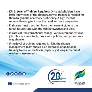 • KPI 5: Level of Training Required: Once stakeholders have
basic knowledge of the changes, formal training is needed for
them to gain the necessary proficiency. A high level of
required training indicates the need for more preparation:
• End-users must transition from their current state to the
target future state with the right knowledge and skills.
• In cases of transformational change, various components like
job roles, systems, tools, processes, policies, and procedures
may change.
• If the level of training required is high, the change
management team should plan extensive or additional
training to ensure readiness, especially during subsequent
readiness assessments.
 