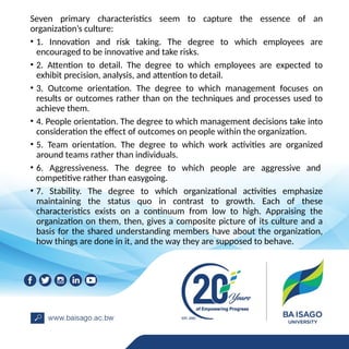 Seven primary characteristics seem to capture the essence of an
organization’s culture:
• 1. Innovation and risk taking. The degree to which employees are
encouraged to be innovative and take risks.
• 2. Attention to detail. The degree to which employees are expected to
exhibit precision, analysis, and attention to detail.
• 3. Outcome orientation. The degree to which management focuses on
results or outcomes rather than on the techniques and processes used to
achieve them.
• 4. People orientation. The degree to which management decisions take into
consideration the effect of outcomes on people within the organization.
• 5. Team orientation. The degree to which work activities are organized
around teams rather than individuals.
• 6. Aggressiveness. The degree to which people are aggressive and
competitive rather than easygoing.
• 7. Stability. The degree to which organizational activities emphasize
maintaining the status quo in contrast to growth. Each of these
characteristics exists on a continuum from low to high. Appraising the
organization on them, then, gives a composite picture of its culture and a
basis for the shared understanding members have about the organization,
how things are done in it, and the way they are supposed to behave.
 