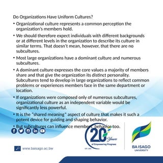 Do Organizations Have Uniform Cultures?
• Organizational culture represents a common perception the
organization’s members hold.
• We should therefore expect individuals with different backgrounds
or at different levels in the organization to describe its culture in
similar terms. That doesn’t mean, however, that there are no
subcultures.
• Most large organizations have a dominant culture and numerous
subcultures.
• A dominant culture expresses the core values a majority of members
share and that give the organization its distinct personality.
Subcultures tend to develop in large organizations to reflect common
problems or experiences members face in the same department or
location.
• If organizations were composed only of numerous subcultures,
organizational culture as an independent variable would be
significantly less powerful.
• It is the “shared meaning” aspect of culture that makes it such a
potent device for guiding and shaping behavior.
• But subcultures can influence members’ behavior too.
 