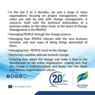 • In the last 2 to 3 decades, we saw a surge in more
organisations focusing on project management, which
when put side by side with change management, it
concerns itself with the technical deliverables of a
business entity, on the other hand, at the heart of Change
Management is the PEOPLE.
• Managing PEOPLE through the change process.
• Managing how PEOPLE interact with the new business
function, and new ways of doing things demanded of
them.
• Managing how PEOPLE react to the change.
• Nurturing a positive attitude towards change.
• Ensuring they adopt the change and make it flow in the
bloodstream of the entire organisation, making sure that
the change is institutionalized and forms into the fabric
that defines organisational culture.
 