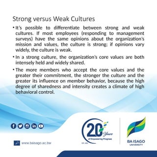 Strong versus Weak Cultures
• It’s possible to differentiate between strong and weak
cultures. If most employees (responding to management
surveys) have the same opinions about the organization’s
mission and values, the culture is strong; if opinions vary
widely, the culture is weak.
• In a strong culture, the organization’s core values are both
intensely held and widely shared.
• The more members who accept the core values and the
greater their commitment, the stronger the culture and the
greater its influence on member behavior, because the high
degree of sharedness and intensity creates a climate of high
behavioral control.
 