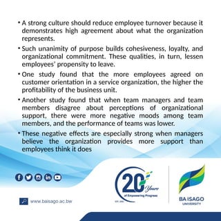 • A strong culture should reduce employee turnover because it
demonstrates high agreement about what the organization
represents.
• Such unanimity of purpose builds cohesiveness, loyalty, and
organizational commitment. These qualities, in turn, lessen
employees’ propensity to leave.
• One study found that the more employees agreed on
customer orientation in a service organization, the higher the
profitability of the business unit.
• Another study found that when team managers and team
members disagree about perceptions of organizational
support, there were more negative moods among team
members, and the performance of teams was lower.
• These negative effects are especially strong when managers
believe the organization provides more support than
employees think it does
 