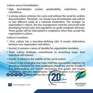 Culture versus Formalization
• High formalization creates predictability, orderliness, and
consistency.
• A strong culture achieves the same end without the need for written
documentation. Therefore, we should view formalization and culture
as two different roads to a common destination. The stronger an
organization’s culture, the less management need be concerned with
developing formal rules and regulations to guide employee behavior.
Those guides will be internalized in employees when they accept the
organization’s culture.
Culture’s Functions.
• First, culture has a boundary-defining role: it creates distinctions
between one organization and others.
• Second, it conveys a sense of identity for organization members.
• Third, culture facilitates commitment to something larger than
individual self-interest.
• Fourth, it enhances the stability of the social system.
• Culture is the social glue that helps hold the organization together by
providing standards for what employees should say and do. Finally, it
is a sense-making and control mechanism that guides and shapes
employees’ attitudes and behavior. This last function is of particular
interest to us. Culture defines the rules of the game.
 