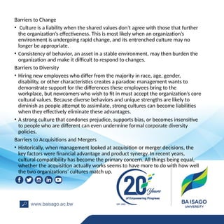 Barriers to Change
• Culture is a liability when the shared values don’t agree with those that further
the organization’s effectiveness. This is most likely when an organization’s
environment is undergoing rapid change, and its entrenched culture may no
longer be appropriate.
• Consistency of behavior, an asset in a stable environment, may then burden the
organization and make it difficult to respond to changes.
Barriers to Diversity
• Hiring new employees who differ from the majority in race, age, gender,
disability, or other characteristics creates a paradox: management wants to
demonstrate support for the differences these employees bring to the
workplace, but newcomers who wish to fit in must accept the organization’s core
cultural values. Because diverse behaviors and unique strengths are likely to
diminish as people attempt to assimilate, strong cultures can become liabilities
when they effectively eliminate these advantages.
• A strong culture that condones prejudice, supports bias, or becomes insensitive
to people who are different can even undermine formal corporate diversity
policies.
Barriers to Acquisitions and Mergers
• Historically, when management looked at acquisition or merger decisions, the
key factors were financial advantage and product synergy. In recent years,
cultural compatibility has become the primary concern. All things being equal,
whether the acquisition actually works seems to have more to do with how well
the two organizations’ cultures match up.
 