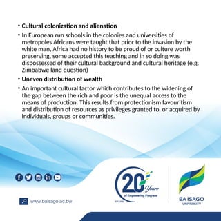 • Cultural colonization and alienation
• In European run schools in the colonies and universities of
metropoles Africans were taught that prior to the invasion by the
white man, Africa had no history to be proud of or culture worth
preserving, some accepted this teaching and in so doing was
dispossessed of their cultural background and cultural heritage (e.g.
Zimbabwe land question)
• Uneven distribution of wealth
• An important cultural factor which contributes to the widening of
the gap between the rich and poor is the unequal access to the
means of production. This results from protectionism favouritism
and distribution of resources as privileges granted to, or acquired by
individuals, groups or communities.
 