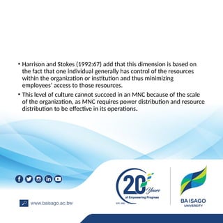 • Harrison and Stokes (1992:67) add that this dimension is based on
the fact that one individual generally has control of the resources
within the organization or institution and thus minimizing
employees’ access to those resources.
• This level of culture cannot succeed in an MNC because of the scale
of the organization, as MNC requires power distribution and resource
distribution to be effective in its operations.
 