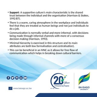 • Support: A supportive culture’s main characteristic is the shared
trust between the individual and the organisation (Harrison & Stokes,
1992:87).
• There is a warm, caring atmosphere in the workplace and individuals
feel that they are treated as human beings and not just individuals to
do a job.
• Communication is normally verbal and more informal, with decisions
being made through informal channels with more of a consensus
decision making (Harrison, 1993).
• Minimal hierarchy is exercised in this structure and its main
attributes are both low formalisation and centralisation).
• This can be beneficial in an MNC as it allows for free flow of
communication which helps in breaking down cultural barriers.
 