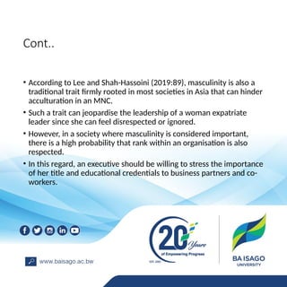 Cont..
• According to Lee and Shah-Hassoini (2019:89), masculinity is also a
traditional trait firmly rooted in most societies in Asia that can hinder
acculturation in an MNC.
• Such a trait can jeopardise the leadership of a woman expatriate
leader since she can feel disrespected or ignored.
• However, in a society where masculinity is considered important,
there is a high probability that rank within an organisation is also
respected.
• In this regard, an executive should be willing to stress the importance
of her title and educational credentials to business partners and co-
workers.
 
