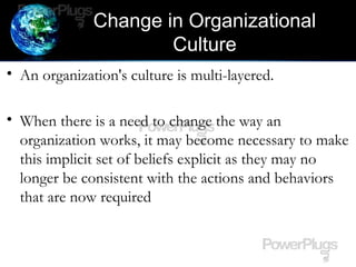 Change in Organizational
Culture
• An organization's culture is multi-layered.
• When there is a need to change the way an
organization works, it may become necessary to make
this implicit set of beliefs explicit as they may no
longer be consistent with the actions and behaviors
that are now required
 
