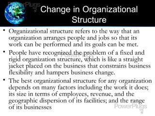 Change in Organizational
Structure
• Organizational structure refers to the way that an
organization arranges people and jobs so that its
work can be performed and its goals can be met.
• People have recognized the problem of a fixed and
rigid organization structure, which is like a straight
jacket placed on the business that constrains business
flexibility and hampers business change.
• The best organizational structure for any organization
depends on many factors including the work it does;
its size in terms of employees, revenue, and the
geographic dispersion of its facilities; and the range
of its businesses
 