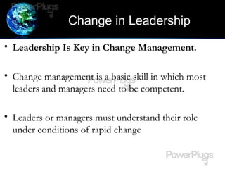 Change in Leadership
• Leadership Is Key in Change Management.
• Change management is a basic skill in which most
leaders and managers need to be competent.
• Leaders or managers must understand their role
under conditions of rapid change
 