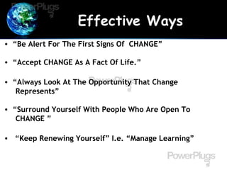 Effective Ways
• “Be Alert For The First Signs Of CHANGE”
• “Accept CHANGE As A Fact Of Life.”
• “Always Look At The Opportunity That Change
Represents”
• “Surround Yourself With People Who Are Open To
CHANGE ”
• “Keep Renewing Yourself” I.e. “Manage Learning”
 