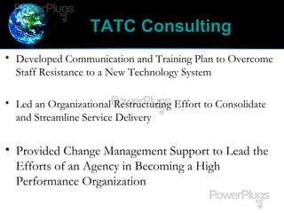 TATC Consulting
• Developed Communication and Training Plan to Overcome
Staff Resistance to a New Technology System
• Led an Organizational Restructuring Effort to Consolidate
and Streamline Service Delivery
• Provided Change Management Support to Lead the
Efforts of an Agency in Becoming a High
Performance Organization
 