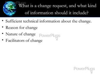 What is a change request, and what kind
of information should it include?
• Sufficient technical information about the change.
• Reason for change
• Nature of change
• Facilitators of change
 