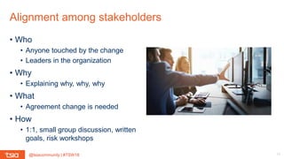 @tsiacommunity | #TSW18
Alignment among stakeholders
12
• Who
• Anyone touched by the change
• Leaders in the organization
• Why
• Explaining why, why, why
• What
• Agreement change is needed
• How
• 1:1, small group discussion, written
goals, risk workshops
 