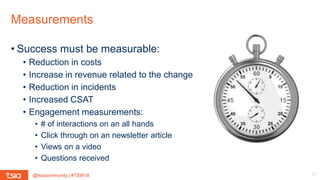 @tsiacommunity | #TSW18
Measurements
17
• Success must be measurable:
• Reduction in costs
• Increase in revenue related to the change
• Reduction in incidents
• Increased CSAT
• Engagement measurements:
• # of interactions on an all hands
• Click through on an newsletter article
• Views on a video
• Questions received
 