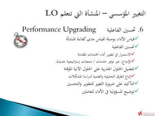 6.‫الفاعلية‬ ‫حتسني‬Performance Upgrading
‫املنشأة‬ ‫كفاءة‬‫مدى‬ ‫لقياس‬ ‫بوصلة‬ ‫األداء‬ ‫قياس‬
‫الفاعلية‬ ‫حتسني‬
‫املقدمة‬ ‫اخلدمات‬ ‫أداء‬ ‫تطوير‬ ‫يف‬ ‫ار‬‫ر‬‫االستم‬
‫اإلبداع‬:‫خدمات‬ ‫توفري‬ ‫عرب‬/‫جديدة‬ ‫اتيجية‬‫رت‬‫إس‬ ‫منتجات‬.
‫املؤقتة‬ ‫اآلنية‬ ‫احللول‬ ‫على‬ ‫ية‬‫ر‬‫اجلذ‬ ‫احللول‬ ‫تفضيل‬
‫املشكالت‬ ‫اسة‬‫ر‬‫لد‬ ‫العلمية‬‫و‬ ‫التحليلية‬ ‫الطرق‬ ‫إتباع‬
‫التحسني‬‫و‬ ‫للتطوير‬ ‫التغيري‬ ‫ضرورة‬ ‫على‬ ‫التأكيد‬
‫للعاملني‬ ‫األداء‬ ‫يف‬ ‫لية‬‫و‬‫املسؤ‬ ‫توضيح‬
 