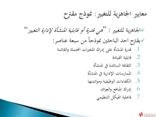 ‫للتغيري‬ ‫ية‬‫ز‬‫اجلاه‬:”‫ا‬ ‫إلدارة‬ ‫املنشأة‬ ‫قابلية‬ ‫أو‬ ‫قدرة‬ ‫هي‬‫لتغيري‬“
‫عناصر‬ ‫سبعة‬ ‫من‬ ً‫ا‬‫منوذج‬ ‫الباحثني‬ ‫احد‬ ‫يقرتح‬:
.1‫القائمة‬‫و‬ ‫احملتملة‬ ‫ات‬‫ري‬‫املتغ‬ ‫اك‬‫ر‬‫إد‬ ‫على‬ ‫املنشأة‬ ‫قدرة‬
.2‫القيادة‬ ‫قابلية‬
.3‫املنشأة‬ ‫يف‬ ‫السائدة‬ ‫الثقافة‬
.4‫املنشأة‬ ‫يف‬ ‫ية‬‫ر‬‫اإلدا‬ ‫املمارسات‬
.5‫ائمتها‬‫و‬‫وم‬ ‫الوظيفية‬ ‫الكفاءات‬
.6‫ائد‬‫و‬‫الع‬‫و‬ ‫املنافع‬ ‫اك‬‫ر‬‫إد‬
.7‫التنظيمي‬ ‫اهليكل‬ ‫فاعلية‬
 