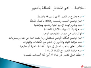 ‫بالضبط‬ ‫نستهدفه‬ ‫الذي‬ ‫التغيري‬ ‫ما‬ ‫وضوح‬ ‫عدم‬
‫املنشأة‬ ‫بأعمال‬ ‫وعالقته‬ ‫املسبب‬‫و‬ ‫السبب‬ ‫توضيح‬ ‫عدم‬
‫افقتها‬‫و‬‫وم‬ ‫ودعمها‬ ‫العليا‬ ‫اإلدارة‬ ‫توجه‬ ‫وضوح‬ ‫عدم‬
‫املختلفة‬ ‫ية‬‫ر‬‫اإلدا‬ ‫املستويات‬ ‫اك‬‫ر‬‫إش‬ ‫عدم‬
‫الوحيد‬ ‫املعلومات‬ ‫مصدر‬ ‫هي‬ ‫اإلشاعات‬
‫مه‬ ‫من‬ ‫عليه‬ ‫يعتمد‬ ‫وما‬ ‫املستقبلي‬ ‫الوضع‬ ‫هيكلية‬ ‫توضيح‬ ‫عدم‬‫ليات‬‫و‬‫ومسئ‬ ‫ام‬
‫ات‬‫ر‬‫املها‬‫و‬ ‫الكفاءات‬ ‫مع‬ ‫التغيري‬ ‫يف‬ ‫ار‬‫و‬‫األد‬‫و‬ ‫املهام‬ ‫ائمة‬‫و‬‫م‬ ‫عدم‬
‫خارج‬ ‫أو‬ ‫داخلية‬ ‫خمتلفة‬ ‫ات‬‫ر‬‫إدا‬ ‫يف‬ ‫العمل‬ ‫بتشعب‬ ‫تتعلق‬ ‫خماطر‬‫ية‬
‫السائدة‬ ‫الثقافة‬ ‫مع‬ ‫التغيري‬ ‫ائمة‬‫و‬‫م‬ ‫عدم‬
‫املصلحة‬ ‫أصحاب‬ ‫ثقة‬ ‫حتوز‬ ‫ال‬ ‫فعالة‬ ‫غري‬ ‫للتغيري‬ ‫عمل‬ ‫خطط‬
 