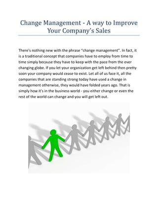 Change Management - A way to Improve Your Company’s Sales<br />There's nothing new with the phrase “change management”. In fact, it is a traditional concept that companies have to employ from time to time simply because they have to keep with the pace from the ever changing globe. If you let your organization get left behind then pretty soon your company would cease to exist. Let all of us face it, all the companies that are standing strong today have used a change in management otherwise, they would have folded years ago. That is simply how it's in the business world - you either change or even the rest of the world can change and you will get left out.<br />If you are looking for the best Change Management website, then the link I have given you will surely be the perfect site you have been looking for, go ahead check it out.<br />There is always resistance to change amongst workers, after all when workers have successfully done a specific task a particular method for many years there is surely no need for change. Effective, and wise, managers guide workers with the change process and reassures them constantly that they're excellent workers and that the change will make their own jobs and their own lives easier by doing so ensures that efficiency levels do not drop.<br />A bad manager having excluded workers in the change process then dictates what they should do. Workers respect a good manager, and his respect for them ensures that they feel included in, and a part of, the change in the workplace. Bad managers do not regard workers and, consequently, they do not respect him. They become de-motivated as well as lose confidence by themselves and in the company.<br />Generally, the term “change management” is carefully associated with firing individuals and hiring brand new ones to implement the change. Although that can be true, that could not always be necessary. Sometimes, it is most beneficial for a company to keep it's loyal employees who have been working hard all these years for the betterment from the firm. All that has to be changed are some policies and the way things are done in order for each and every employee to work with more efficiency and for the company’s sales to start improving again until such time the sales quotas tend to be once again being fulfilled.<br />In order to make things simpler for you, let us come up with a concrete example. Let us say that you own a little bakeshop in your neighborhood and it has been part of that region for years. You already know the homeowners and they are your friends. They have been coming to you and also buying your products for more years than you are able to count. However there has been a stable decline in your product sales for the past few months. That can be pretty alarming if you do not do anything about this, your tiny company just might end up closing down unless sales start to improve. What then should you do? In such instances, you may want to consider altering management in order to get your sales back up.<br />By the term “change management”, that does not mean that you need to give up your position because the owner of the bakeshop. It only denotes that you along with your trusted employees for years have to meet up and determine why the business is doing terribly. Has the quality of your breads changed? <br />Are individuals getting tired of exactly the same products that you have been selling for years? Are your customers being “pirated” by that bakeshop chain in the mall nearby? Once you have determined the source then it is time to discuss and come up with an agenda in order to break the downward trend. In this sense, the term “change management” simply means that you must come up with much better way of doing issues and improving your company so that you do not end up like the many businesses that have closed before you.<br />