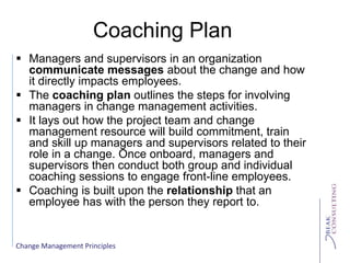 Change Management Principles
Coaching Plan
 Managers and supervisors in an organization
communicate messages about the change and how
it directly impacts employees.
 The coaching plan outlines the steps for involving
managers in change management activities.
 It lays out how the project team and change
management resource will build commitment, train
and skill up managers and supervisors related to their
role in a change. Once onboard, managers and
supervisors then conduct both group and individual
coaching sessions to engage front-line employees.
 Coaching is built upon the relationship that an
employee has with the person they report to.
 