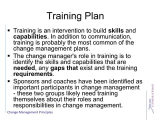Change Management Principles
Training Plan
 Training is an intervention to build skills and
capabilities. In addition to communication,
training is probably the most common of the
change management plans.
 The change manager's role in training is to
identify the skills and capabilities that are
needed, any gaps that exist and the training
requirements.
 Sponsors and coaches have been identified as
important participants in change management
- these two groups likely need training
themselves about their roles and
responsibilities in change management.
 
