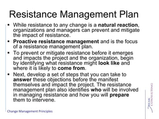 Change Management Principles
Resistance Management Plan
 While resistance to any change is a natural reaction,
organizations and managers can prevent and mitigate
the impact of resistance.
 Proactive resistance management and is the focus
of a resistance management plan.
 To prevent or mitigate resistance before it emerges
and impacts the project and the organization, begin
by identifying what resistance might look like and
where it is likely to come from.
 Next, develop a set of steps that you can take to
answer these objections before the manifest
themselves and impact the project. The resistance
management plan also identifies who will be involved
in managing resistance and how you will prepare
them to intervene.
 