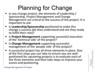 Change Management Principles
Planning for Change
 In any change project, the elements of Leadership /
Sponsorship, Project Management and Change
Management are critical to the success of the project. It is
important to ask:
 Is Leadership/Sponsorship positioned to make this
change a success (do they understand and are they ready
to fulfill their role)?
 Is Project Management supporting successful execution
of the 'technical side' of the project?
 Is Change Management supporting successful
management of the 'people side' of the project?
 A successful project has all three elements in place. One
of the first steps you can take to ensure you are well-
positioned for upcoming projects is to evaluate each of
the three elements and then take steps to improve your
scores and positioning.
 