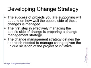 Change Management Principles
Developing Change Strategy
 The success of projects you are supporting will
depend on how well the people side of those
changes is managed.
 The first step in effectively managing the
people side of change is preparing a change
management strategy.
 The change management strategy defines the
approach needed to manage change given the
unique situation of the project or initiative.
 