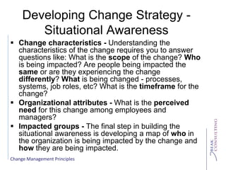 Change Management Principles
Developing Change Strategy -
Situational Awareness
 Change characteristics - Understanding the
characteristics of the change requires you to answer
questions like: What is the scope of the change? Who
is being impacted? Are people being impacted the
same or are they experiencing the change
differently? What is being changed - processes,
systems, job roles, etc? What is the timeframe for the
change?
 Organizational attributes - What is the perceived
need for this change among employees and
managers?
 Impacted groups - The final step in building the
situational awareness is developing a map of who in
the organization is being impacted by the change and
how they are being impacted.
 