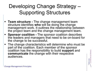 Change Management Principles
Developing Change Strategy –
Supporting Structures
 Team structure - The change management team
structure identifies who will be doing the change
management work. It outlines the relationship between
the project team and the change management team.
 Sponsor coalition - The sponsor coalition describes
the leaders and managers that need to be on-board for
the change to be successful.
 The change characteristics will determine who must be
part of the coalition. Each member of the sponsor
coalition has the responsibility to build support and
communicate the change with their respective
audiences.
 