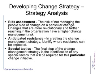 Change Management Principles
Developing Change Strategy –
Strategy Analysis
 Risk assessment - The risk of not managing the
people side of change on a particular change.
Changes that are more revolutionary and farther
reaching in the organisation have a higher change
management risk.
 Anticipated resistance - In creating the change
management strategy, identify where resistance can
be expected.
 Special tactics - The final step of the change
management strategy is the identification of any
special tactics that will be required for this particular
change initiative.
 