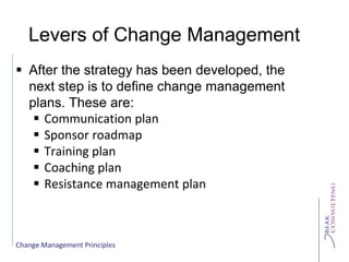 Change Management Principles
Levers of Change Management
 After the strategy has been developed, the
next step is to define change management
plans. These are:
 Communication plan
 Sponsor roadmap
 Training plan
 Coaching plan
 Resistance management plan
 