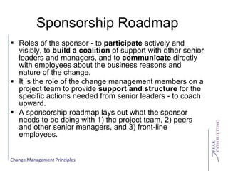 Change Management Principles
Sponsorship Roadmap
 Roles of the sponsor - to participate actively and
visibly, to build a coalition of support with other senior
leaders and managers, and to communicate directly
with employees about the business reasons and
nature of the change.
 It is the role of the change management members on a
project team to provide support and structure for the
specific actions needed from senior leaders - to coach
upward.
 A sponsorship roadmap lays out what the sponsor
needs to be doing with 1) the project team, 2) peers
and other senior managers, and 3) front-line
employees.
 
