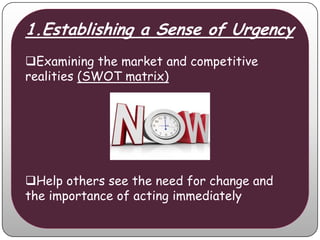 1.Establishing a Sense of Urgency
Examining the market and competitive
realities (SWOT matrix)




Help others see the need for change and
the importance of acting immediately
 