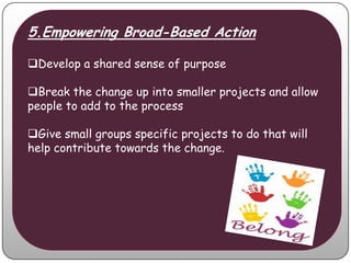 5.Empowering Broad-Based Action

Develop a shared sense of purpose

Break the change up into smaller projects and allow
people to add to the process

Give small groups specific projects to do that will
help contribute towards the change.
 