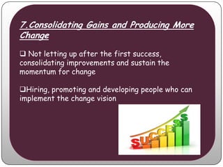 7.Consolidating Gains and Producing More
Change
 Not letting up after the first success,
consolidating improvements and sustain the
momentum for change

Hiring, promoting and developing people who can
implement the change vision
 
