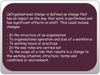 Organisational change is defined as change that
has an impact on the way that work is performed and
has significant effects on staff. This could include
changes:

- In the structure of an organisation
- To organisational operation and size of a workforce
- To working hours or practices
- In the way roles are carried out
- To the scope of a role that results in a change to
the working situation, structure, terms and
conditions or environment.
 
