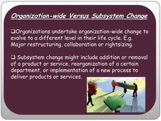Organization-wide Versus Subsystem Change

Organizations undertake organization-wide change to
evolve to a different level in their life cycle. E.g.
Major restructuring, collaboration or rightsizing.

 Subsystem change might include addition or removal
of a product or service, reorganization of a certain
department, or implementation of a new process to
deliver products or services.
 