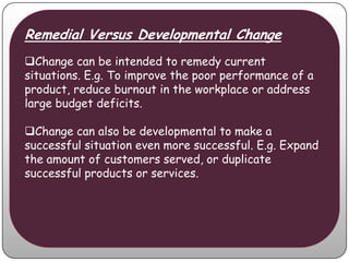 Remedial Versus Developmental Change
Change can be intended to remedy current
situations. E.g. To improve the poor performance of a
product, reduce burnout in the workplace or address
large budget deficits.

Change can also be developmental to make a
successful situation even more successful. E.g. Expand
the amount of customers served, or duplicate
successful products or services.
 