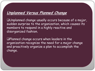 Unplanned Versus Planned Change
Unplanned change usually occurs because of a major,
sudden surprise to the organization, which causes its
members to respond in a highly reactive and
disorganized fashion.

Planned change occurs when leaders in the
organization recognize the need for a major change
and proactively organize a plan to accomplish the
change.
 