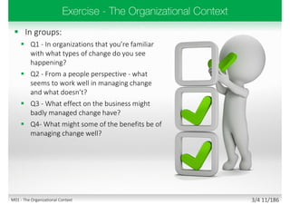  In groups:
 Q1 - In organizations that you’re familiar
with what types of change do you see
happening?
 Q2 - From a people perspective - what
seems to work well in managing change
and what doesn’t?
 Q3 - What effect on the business might
badly managed change have?
 Q4- What might some of the benefits be of
managing change well?
3/4 11/186M01 - The Organizational Context
 