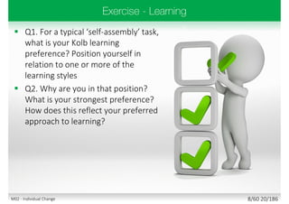  Q1. For a typical ‘self-assembly’ task,
what is your Kolb learning
preference? Position yourself in
relation to one or more of the
learning styles
 Q2. Why are you in that position?
What is your strongest preference?
How does this reflect your preferred
approach to learning?
8/60 20/186M02 - Individual Change
 