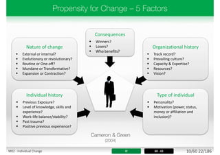 Consequences
 Winners?
 Losers?
 Who benefits?
Organizational history
 Track record?
 Prevailing culture?
 Capacity & Expertise?
 Resources?
 Vision?
Nature of change
 External or internal?
 Evolutionary or revolutionary?
 Routine or One-off?
 Mundane or Transformative?
 Expansion or Contraction?
Type of individual
 Personality?
 Motivation (power, status,
money or affiliation and
inclusion)?
Individual history
 Previous Exposure?
 Level of knowledge, skills and
experience?
 Work-life balance/stability?
 Past trauma?
 Positive previous experience?
IC 60 - 61 10/60 22/186M02 - Individual Change
 
